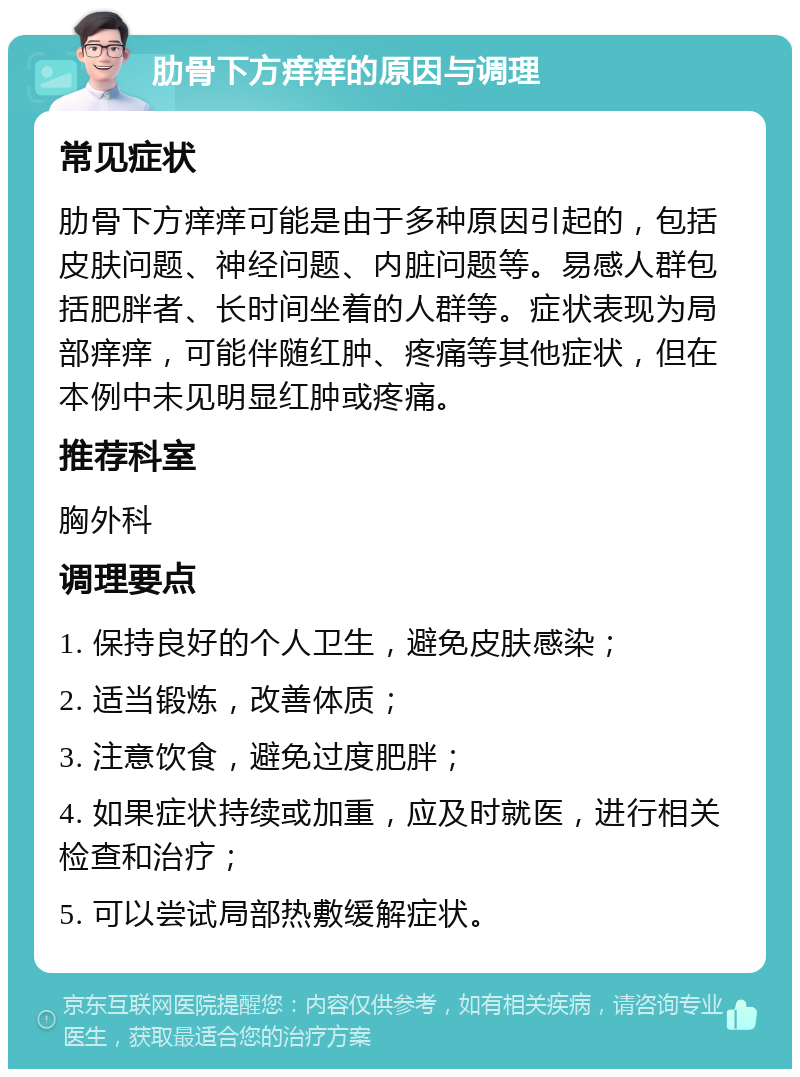 肋骨下方痒痒的原因与调理 常见症状 肋骨下方痒痒可能是由于多种原因引起的，包括皮肤问题、神经问题、内脏问题等。易感人群包括肥胖者、长时间坐着的人群等。症状表现为局部痒痒，可能伴随红肿、疼痛等其他症状，但在本例中未见明显红肿或疼痛。 推荐科室 胸外科 调理要点 1. 保持良好的个人卫生，避免皮肤感染； 2. 适当锻炼，改善体质； 3. 注意饮食，避免过度肥胖； 4. 如果症状持续或加重，应及时就医，进行相关检查和治疗； 5. 可以尝试局部热敷缓解症状。