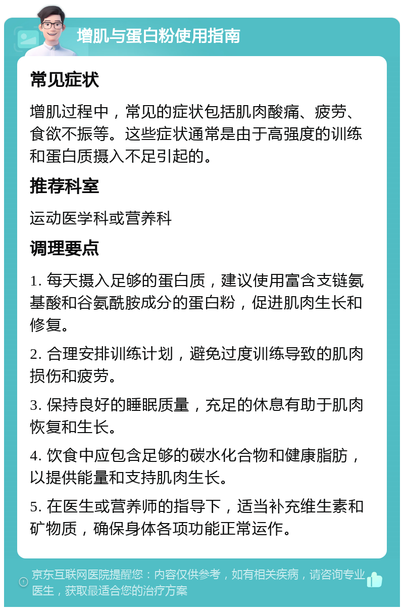 增肌与蛋白粉使用指南 常见症状 增肌过程中，常见的症状包括肌肉酸痛、疲劳、食欲不振等。这些症状通常是由于高强度的训练和蛋白质摄入不足引起的。 推荐科室 运动医学科或营养科 调理要点 1. 每天摄入足够的蛋白质，建议使用富含支链氨基酸和谷氨酰胺成分的蛋白粉，促进肌肉生长和修复。 2. 合理安排训练计划，避免过度训练导致的肌肉损伤和疲劳。 3. 保持良好的睡眠质量，充足的休息有助于肌肉恢复和生长。 4. 饮食中应包含足够的碳水化合物和健康脂肪，以提供能量和支持肌肉生长。 5. 在医生或营养师的指导下，适当补充维生素和矿物质，确保身体各项功能正常运作。