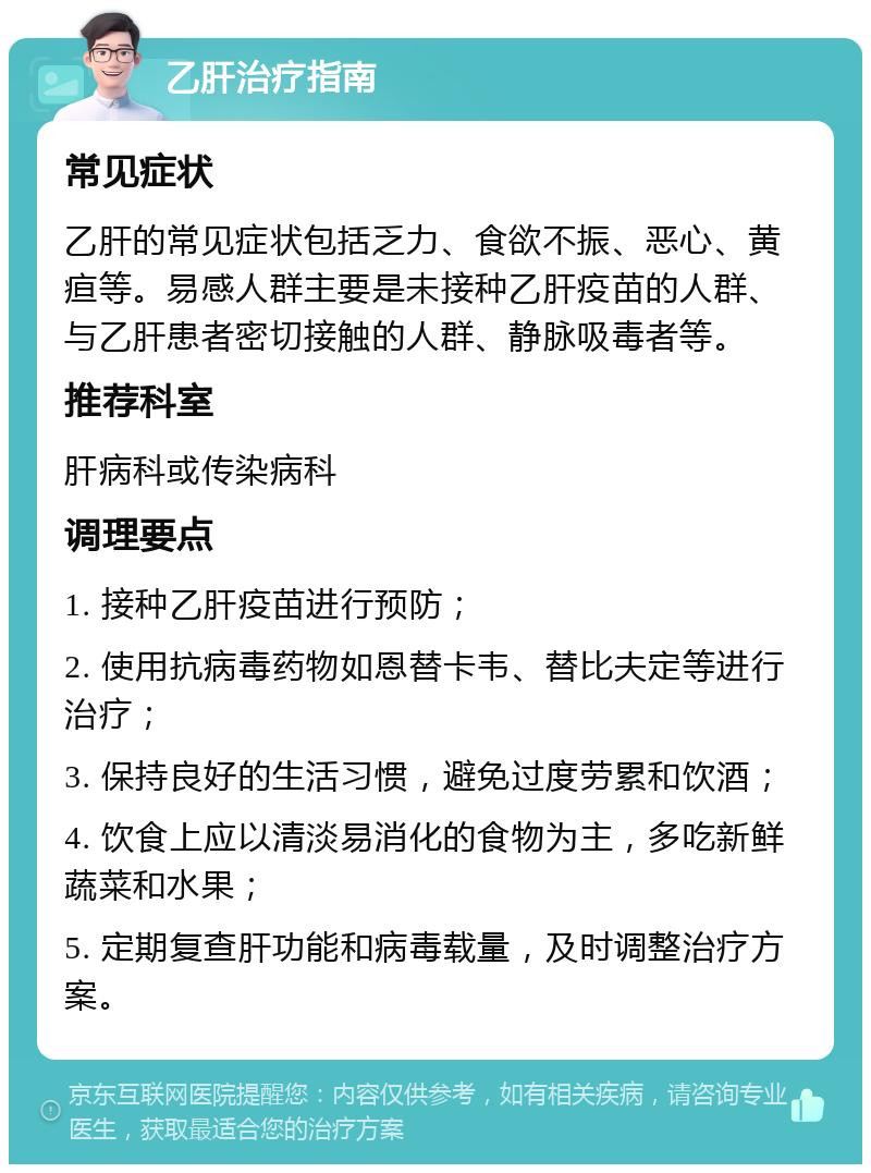 乙肝治疗指南 常见症状 乙肝的常见症状包括乏力、食欲不振、恶心、黄疸等。易感人群主要是未接种乙肝疫苗的人群、与乙肝患者密切接触的人群、静脉吸毒者等。 推荐科室 肝病科或传染病科 调理要点 1. 接种乙肝疫苗进行预防； 2. 使用抗病毒药物如恩替卡韦、替比夫定等进行治疗； 3. 保持良好的生活习惯，避免过度劳累和饮酒； 4. 饮食上应以清淡易消化的食物为主，多吃新鲜蔬菜和水果； 5. 定期复查肝功能和病毒载量，及时调整治疗方案。