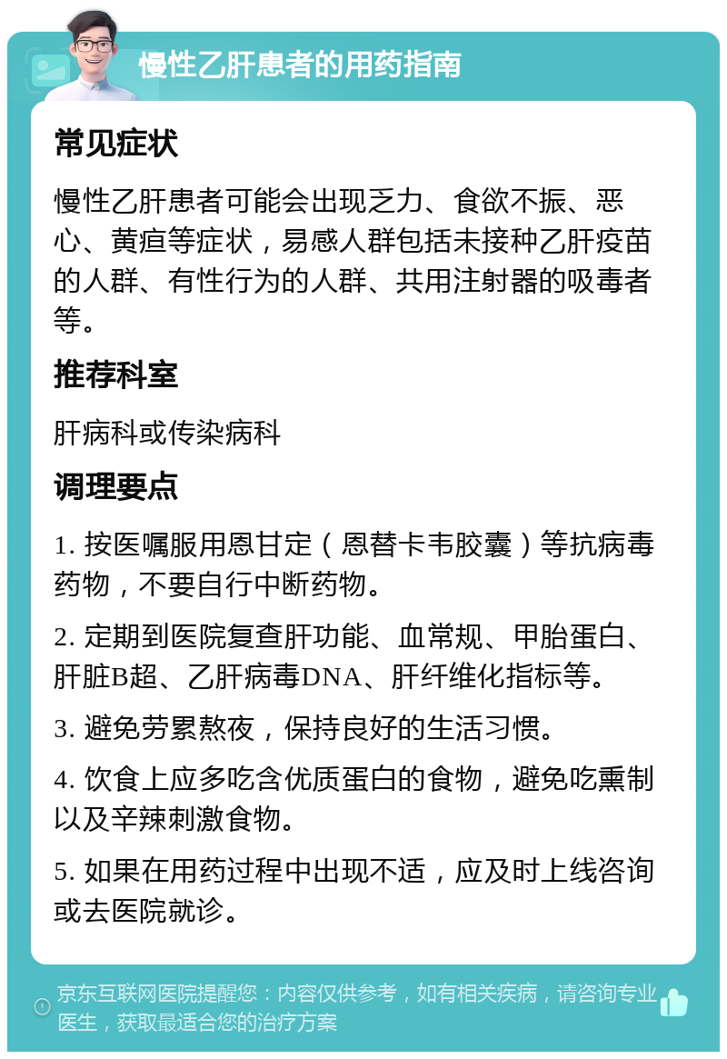 慢性乙肝患者的用药指南 常见症状 慢性乙肝患者可能会出现乏力、食欲不振、恶心、黄疸等症状，易感人群包括未接种乙肝疫苗的人群、有性行为的人群、共用注射器的吸毒者等。 推荐科室 肝病科或传染病科 调理要点 1. 按医嘱服用恩甘定（恩替卡韦胶囊）等抗病毒药物，不要自行中断药物。 2. 定期到医院复查肝功能、血常规、甲胎蛋白、肝脏B超、乙肝病毒DNA、肝纤维化指标等。 3. 避免劳累熬夜，保持良好的生活习惯。 4. 饮食上应多吃含优质蛋白的食物，避免吃熏制以及辛辣刺激食物。 5. 如果在用药过程中出现不适，应及时上线咨询或去医院就诊。