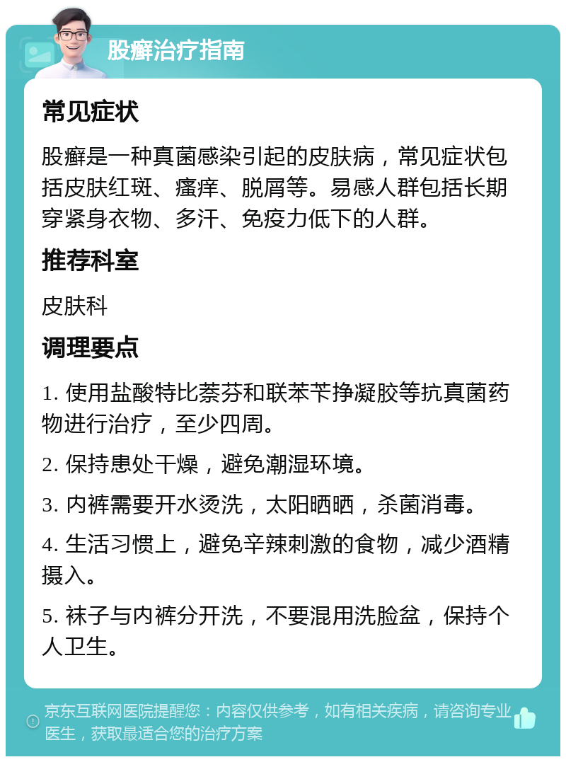 股癣治疗指南 常见症状 股癣是一种真菌感染引起的皮肤病，常见症状包括皮肤红斑、瘙痒、脱屑等。易感人群包括长期穿紧身衣物、多汗、免疫力低下的人群。 推荐科室 皮肤科 调理要点 1. 使用盐酸特比萘芬和联苯苄挣凝胶等抗真菌药物进行治疗，至少四周。 2. 保持患处干燥，避免潮湿环境。 3. 内裤需要开水烫洗，太阳晒晒，杀菌消毒。 4. 生活习惯上，避免辛辣刺激的食物，减少酒精摄入。 5. 袜子与内裤分开洗，不要混用洗脸盆，保持个人卫生。