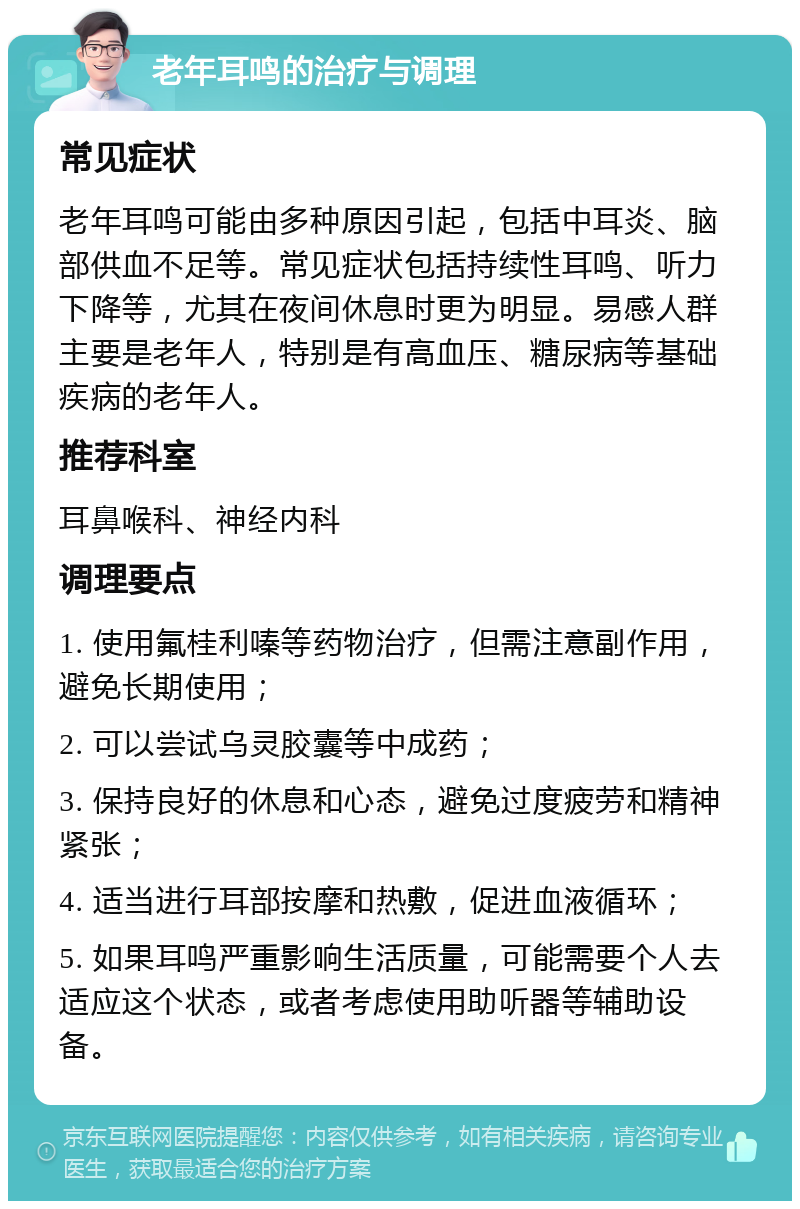 老年耳鸣的治疗与调理 常见症状 老年耳鸣可能由多种原因引起，包括中耳炎、脑部供血不足等。常见症状包括持续性耳鸣、听力下降等，尤其在夜间休息时更为明显。易感人群主要是老年人，特别是有高血压、糖尿病等基础疾病的老年人。 推荐科室 耳鼻喉科、神经内科 调理要点 1. 使用氟桂利嗪等药物治疗，但需注意副作用，避免长期使用； 2. 可以尝试乌灵胶囊等中成药； 3. 保持良好的休息和心态，避免过度疲劳和精神紧张； 4. 适当进行耳部按摩和热敷，促进血液循环； 5. 如果耳鸣严重影响生活质量，可能需要个人去适应这个状态，或者考虑使用助听器等辅助设备。