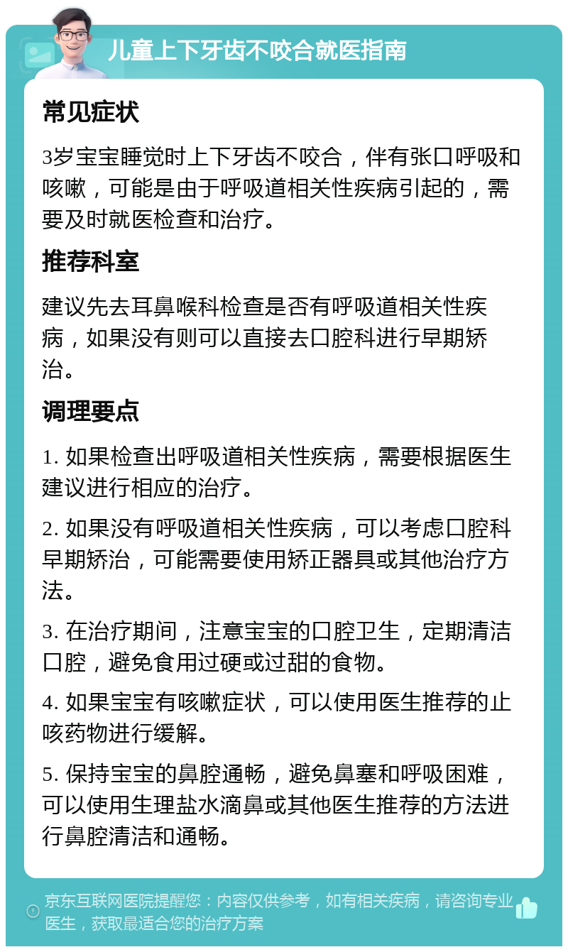 儿童上下牙齿不咬合就医指南 常见症状 3岁宝宝睡觉时上下牙齿不咬合，伴有张口呼吸和咳嗽，可能是由于呼吸道相关性疾病引起的，需要及时就医检查和治疗。 推荐科室 建议先去耳鼻喉科检查是否有呼吸道相关性疾病，如果没有则可以直接去口腔科进行早期矫治。 调理要点 1. 如果检查出呼吸道相关性疾病，需要根据医生建议进行相应的治疗。 2. 如果没有呼吸道相关性疾病，可以考虑口腔科早期矫治，可能需要使用矫正器具或其他治疗方法。 3. 在治疗期间，注意宝宝的口腔卫生，定期清洁口腔，避免食用过硬或过甜的食物。 4. 如果宝宝有咳嗽症状，可以使用医生推荐的止咳药物进行缓解。 5. 保持宝宝的鼻腔通畅，避免鼻塞和呼吸困难，可以使用生理盐水滴鼻或其他医生推荐的方法进行鼻腔清洁和通畅。