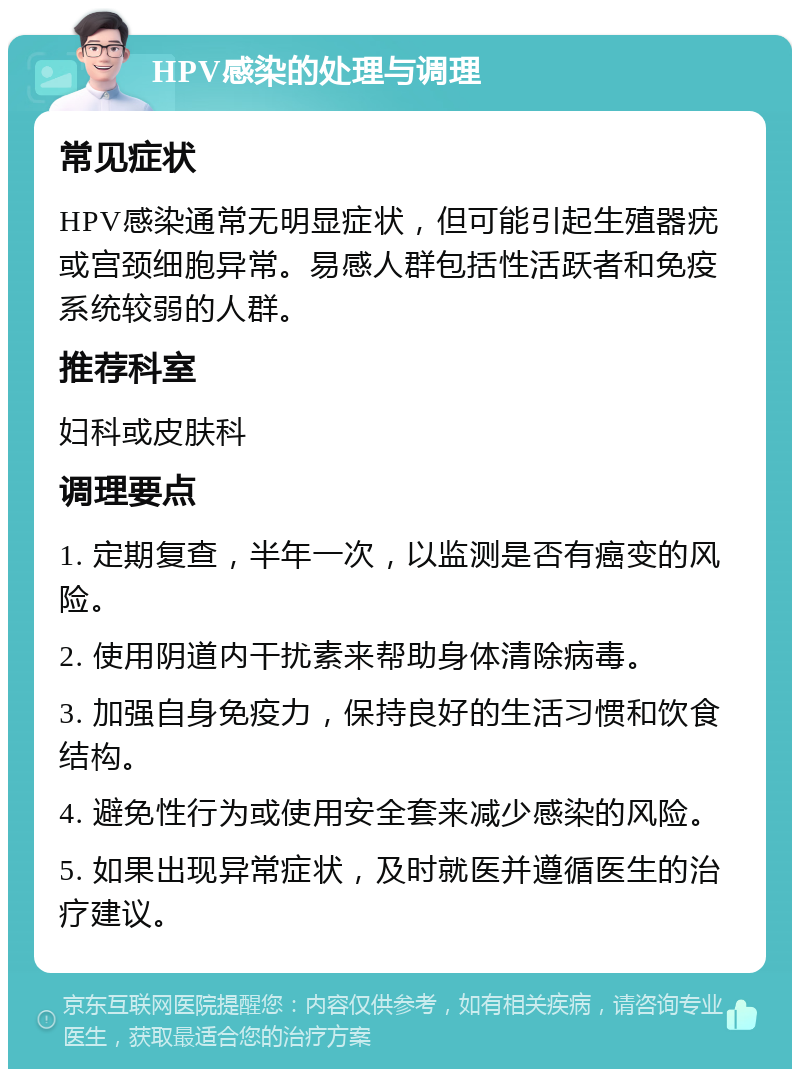 HPV感染的处理与调理 常见症状 HPV感染通常无明显症状，但可能引起生殖器疣或宫颈细胞异常。易感人群包括性活跃者和免疫系统较弱的人群。 推荐科室 妇科或皮肤科 调理要点 1. 定期复查，半年一次，以监测是否有癌变的风险。 2. 使用阴道内干扰素来帮助身体清除病毒。 3. 加强自身免疫力，保持良好的生活习惯和饮食结构。 4. 避免性行为或使用安全套来减少感染的风险。 5. 如果出现异常症状，及时就医并遵循医生的治疗建议。