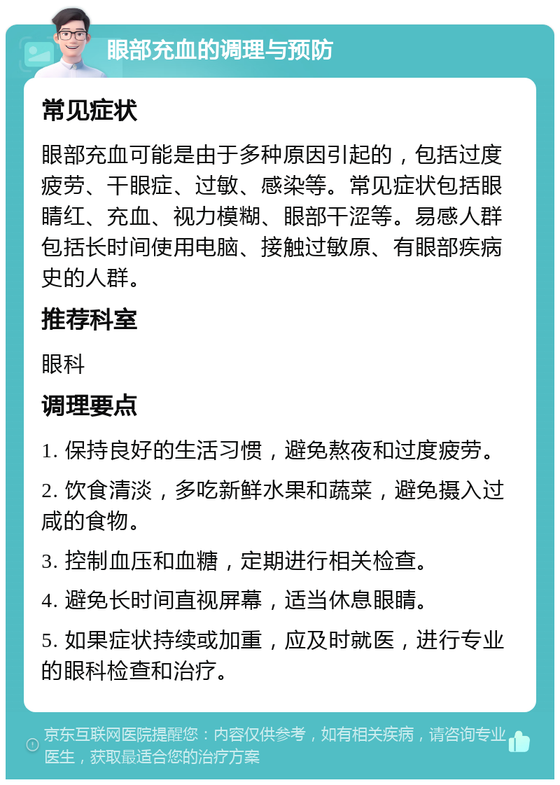 眼部充血的调理与预防 常见症状 眼部充血可能是由于多种原因引起的，包括过度疲劳、干眼症、过敏、感染等。常见症状包括眼睛红、充血、视力模糊、眼部干涩等。易感人群包括长时间使用电脑、接触过敏原、有眼部疾病史的人群。 推荐科室 眼科 调理要点 1. 保持良好的生活习惯，避免熬夜和过度疲劳。 2. 饮食清淡，多吃新鲜水果和蔬菜，避免摄入过咸的食物。 3. 控制血压和血糖，定期进行相关检查。 4. 避免长时间直视屏幕，适当休息眼睛。 5. 如果症状持续或加重，应及时就医，进行专业的眼科检查和治疗。