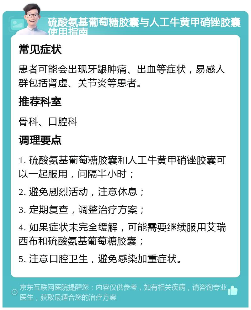 硫酸氨基葡萄糖胶囊与人工牛黄甲硝锉胶囊使用指南 常见症状 患者可能会出现牙龈肿痛、出血等症状，易感人群包括肾虚、关节炎等患者。 推荐科室 骨科、口腔科 调理要点 1. 硫酸氨基葡萄糖胶囊和人工牛黄甲硝锉胶囊可以一起服用，间隔半小时； 2. 避免剧烈活动，注意休息； 3. 定期复查，调整治疗方案； 4. 如果症状未完全缓解，可能需要继续服用艾瑞西布和硫酸氨基葡萄糖胶囊； 5. 注意口腔卫生，避免感染加重症状。