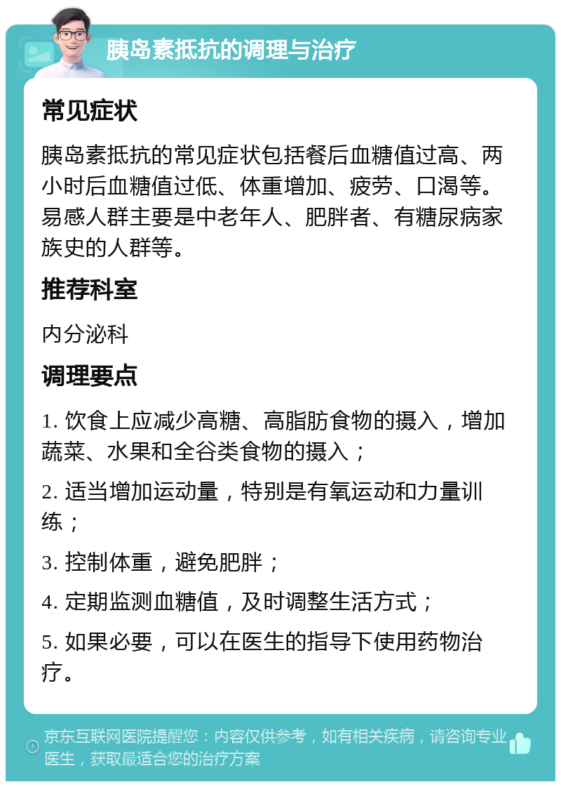 胰岛素抵抗的调理与治疗 常见症状 胰岛素抵抗的常见症状包括餐后血糖值过高、两小时后血糖值过低、体重增加、疲劳、口渴等。易感人群主要是中老年人、肥胖者、有糖尿病家族史的人群等。 推荐科室 内分泌科 调理要点 1. 饮食上应减少高糖、高脂肪食物的摄入，增加蔬菜、水果和全谷类食物的摄入； 2. 适当增加运动量，特别是有氧运动和力量训练； 3. 控制体重，避免肥胖； 4. 定期监测血糖值，及时调整生活方式； 5. 如果必要，可以在医生的指导下使用药物治疗。