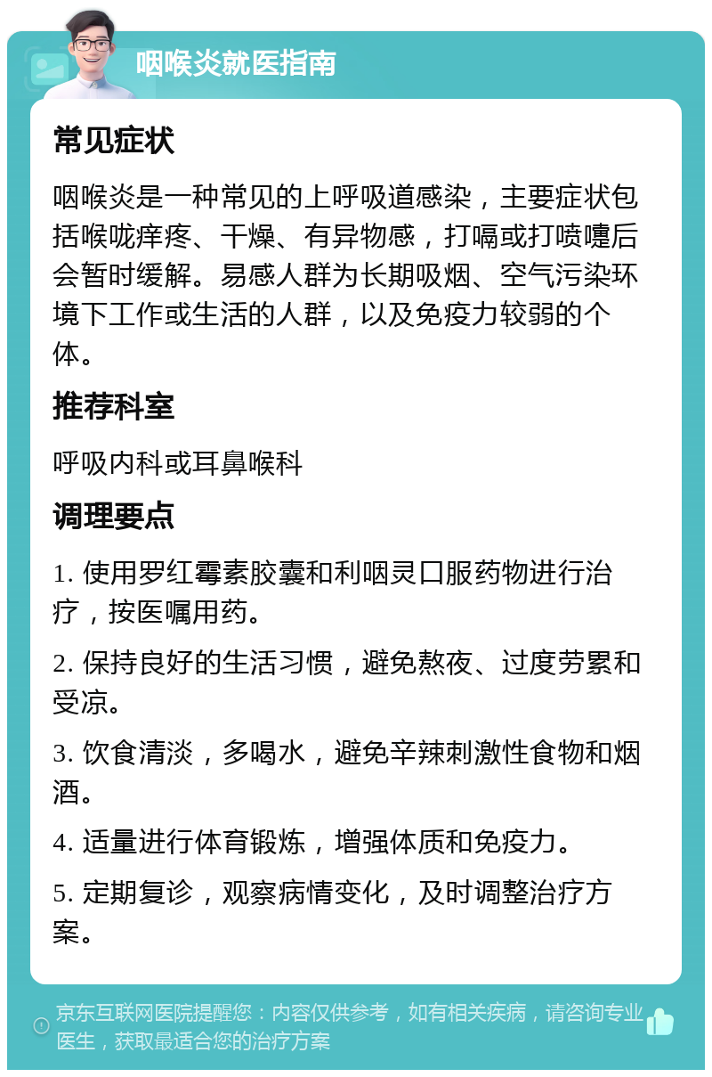 咽喉炎就医指南 常见症状 咽喉炎是一种常见的上呼吸道感染，主要症状包括喉咙痒疼、干燥、有异物感，打嗝或打喷嚏后会暂时缓解。易感人群为长期吸烟、空气污染环境下工作或生活的人群，以及免疫力较弱的个体。 推荐科室 呼吸内科或耳鼻喉科 调理要点 1. 使用罗红霉素胶囊和利咽灵口服药物进行治疗，按医嘱用药。 2. 保持良好的生活习惯，避免熬夜、过度劳累和受凉。 3. 饮食清淡，多喝水，避免辛辣刺激性食物和烟酒。 4. 适量进行体育锻炼，增强体质和免疫力。 5. 定期复诊，观察病情变化，及时调整治疗方案。