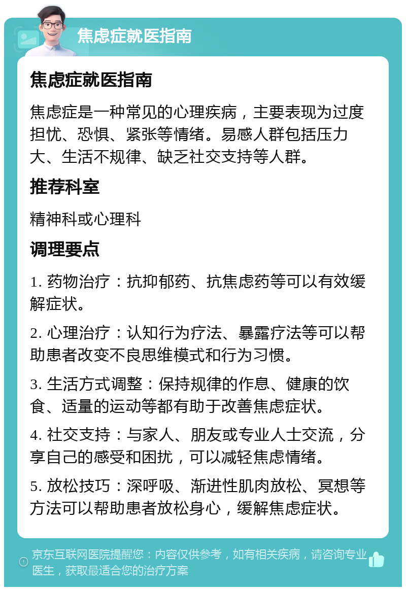 焦虑症就医指南 焦虑症就医指南 焦虑症是一种常见的心理疾病，主要表现为过度担忧、恐惧、紧张等情绪。易感人群包括压力大、生活不规律、缺乏社交支持等人群。 推荐科室 精神科或心理科 调理要点 1. 药物治疗：抗抑郁药、抗焦虑药等可以有效缓解症状。 2. 心理治疗：认知行为疗法、暴露疗法等可以帮助患者改变不良思维模式和行为习惯。 3. 生活方式调整：保持规律的作息、健康的饮食、适量的运动等都有助于改善焦虑症状。 4. 社交支持：与家人、朋友或专业人士交流，分享自己的感受和困扰，可以减轻焦虑情绪。 5. 放松技巧：深呼吸、渐进性肌肉放松、冥想等方法可以帮助患者放松身心，缓解焦虑症状。