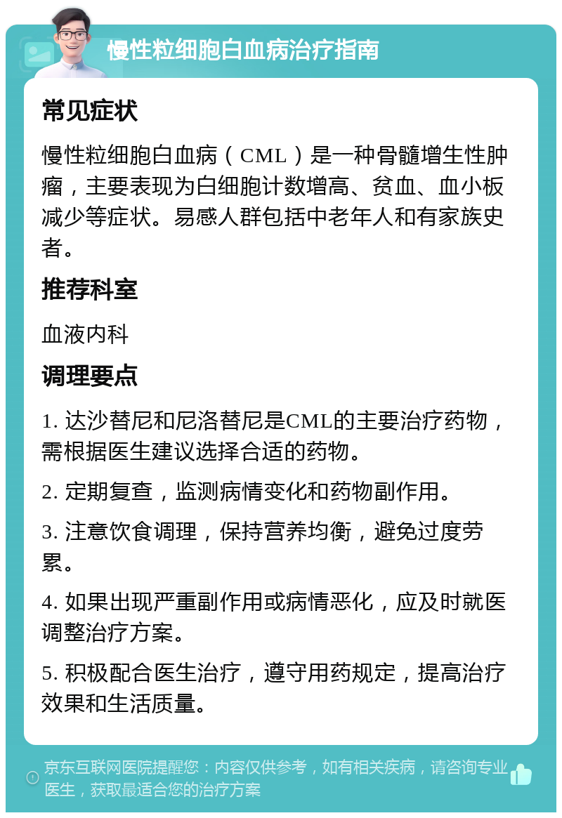 慢性粒细胞白血病治疗指南 常见症状 慢性粒细胞白血病（CML）是一种骨髓增生性肿瘤，主要表现为白细胞计数增高、贫血、血小板减少等症状。易感人群包括中老年人和有家族史者。 推荐科室 血液内科 调理要点 1. 达沙替尼和尼洛替尼是CML的主要治疗药物，需根据医生建议选择合适的药物。 2. 定期复查，监测病情变化和药物副作用。 3. 注意饮食调理，保持营养均衡，避免过度劳累。 4. 如果出现严重副作用或病情恶化，应及时就医调整治疗方案。 5. 积极配合医生治疗，遵守用药规定，提高治疗效果和生活质量。