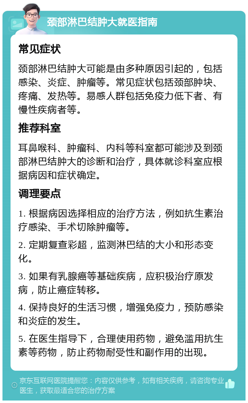 颈部淋巴结肿大就医指南 常见症状 颈部淋巴结肿大可能是由多种原因引起的，包括感染、炎症、肿瘤等。常见症状包括颈部肿块、疼痛、发热等。易感人群包括免疫力低下者、有慢性疾病者等。 推荐科室 耳鼻喉科、肿瘤科、内科等科室都可能涉及到颈部淋巴结肿大的诊断和治疗，具体就诊科室应根据病因和症状确定。 调理要点 1. 根据病因选择相应的治疗方法，例如抗生素治疗感染、手术切除肿瘤等。 2. 定期复查彩超，监测淋巴结的大小和形态变化。 3. 如果有乳腺癌等基础疾病，应积极治疗原发病，防止癌症转移。 4. 保持良好的生活习惯，增强免疫力，预防感染和炎症的发生。 5. 在医生指导下，合理使用药物，避免滥用抗生素等药物，防止药物耐受性和副作用的出现。