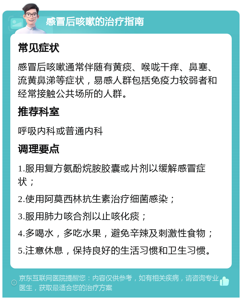 感冒后咳嗽的治疗指南 常见症状 感冒后咳嗽通常伴随有黄痰、喉咙干痒、鼻塞、流黄鼻涕等症状，易感人群包括免疫力较弱者和经常接触公共场所的人群。 推荐科室 呼吸内科或普通内科 调理要点 1.服用复方氨酚烷胺胶囊或片剂以缓解感冒症状； 2.使用阿莫西林抗生素治疗细菌感染； 3.服用肺力咳合剂以止咳化痰； 4.多喝水，多吃水果，避免辛辣及刺激性食物； 5.注意休息，保持良好的生活习惯和卫生习惯。