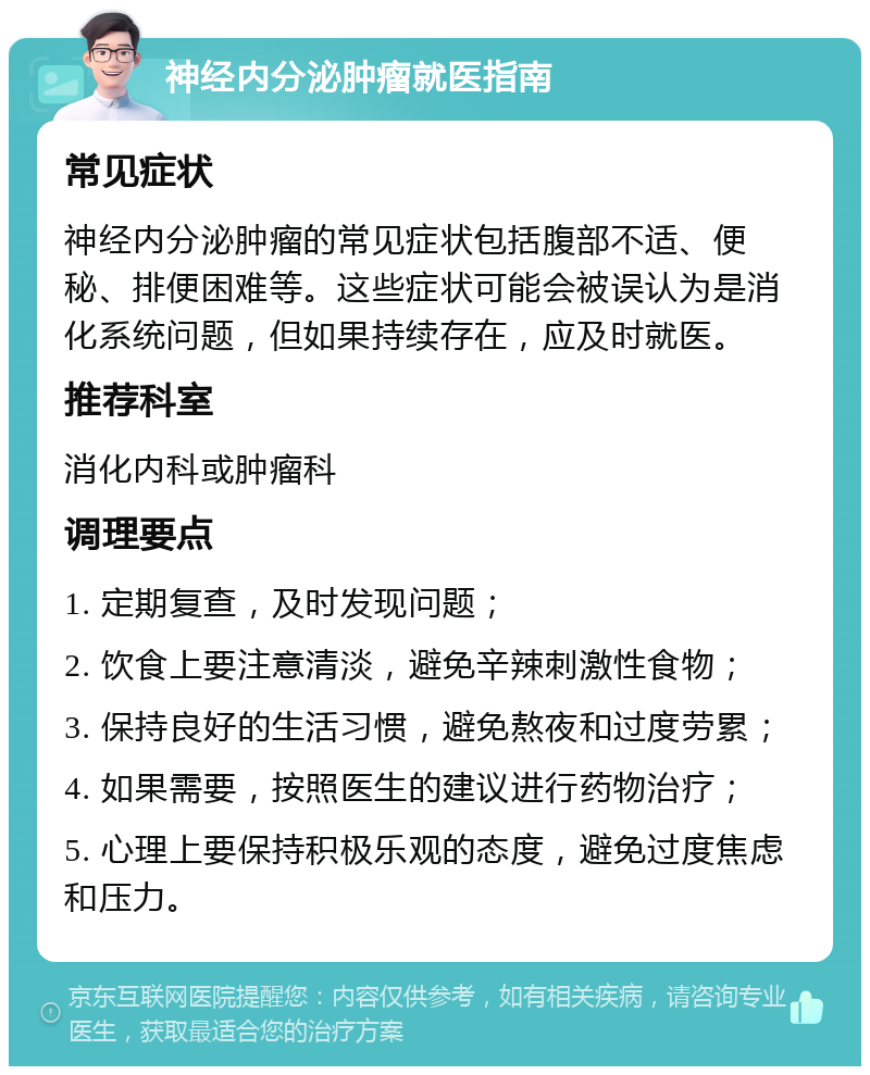 神经内分泌肿瘤就医指南 常见症状 神经内分泌肿瘤的常见症状包括腹部不适、便秘、排便困难等。这些症状可能会被误认为是消化系统问题，但如果持续存在，应及时就医。 推荐科室 消化内科或肿瘤科 调理要点 1. 定期复查，及时发现问题； 2. 饮食上要注意清淡，避免辛辣刺激性食物； 3. 保持良好的生活习惯，避免熬夜和过度劳累； 4. 如果需要，按照医生的建议进行药物治疗； 5. 心理上要保持积极乐观的态度，避免过度焦虑和压力。