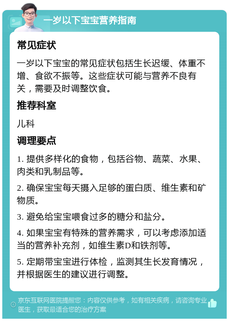 一岁以下宝宝营养指南 常见症状 一岁以下宝宝的常见症状包括生长迟缓、体重不增、食欲不振等。这些症状可能与营养不良有关，需要及时调整饮食。 推荐科室 儿科 调理要点 1. 提供多样化的食物，包括谷物、蔬菜、水果、肉类和乳制品等。 2. 确保宝宝每天摄入足够的蛋白质、维生素和矿物质。 3. 避免给宝宝喂食过多的糖分和盐分。 4. 如果宝宝有特殊的营养需求，可以考虑添加适当的营养补充剂，如维生素D和铁剂等。 5. 定期带宝宝进行体检，监测其生长发育情况，并根据医生的建议进行调整。