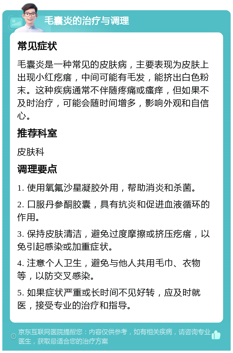 毛囊炎的治疗与调理 常见症状 毛囊炎是一种常见的皮肤病，主要表现为皮肤上出现小红疙瘩，中间可能有毛发，能挤出白色粉末。这种疾病通常不伴随疼痛或瘙痒，但如果不及时治疗，可能会随时间增多，影响外观和自信心。 推荐科室 皮肤科 调理要点 1. 使用氧氟沙星凝胶外用，帮助消炎和杀菌。 2. 口服丹参酮胶囊，具有抗炎和促进血液循环的作用。 3. 保持皮肤清洁，避免过度摩擦或挤压疙瘩，以免引起感染或加重症状。 4. 注意个人卫生，避免与他人共用毛巾、衣物等，以防交叉感染。 5. 如果症状严重或长时间不见好转，应及时就医，接受专业的治疗和指导。