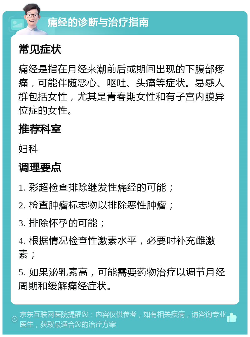 痛经的诊断与治疗指南 常见症状 痛经是指在月经来潮前后或期间出现的下腹部疼痛，可能伴随恶心、呕吐、头痛等症状。易感人群包括女性，尤其是青春期女性和有子宫内膜异位症的女性。 推荐科室 妇科 调理要点 1. 彩超检查排除继发性痛经的可能； 2. 检查肿瘤标志物以排除恶性肿瘤； 3. 排除怀孕的可能； 4. 根据情况检查性激素水平，必要时补充雌激素； 5. 如果泌乳素高，可能需要药物治疗以调节月经周期和缓解痛经症状。