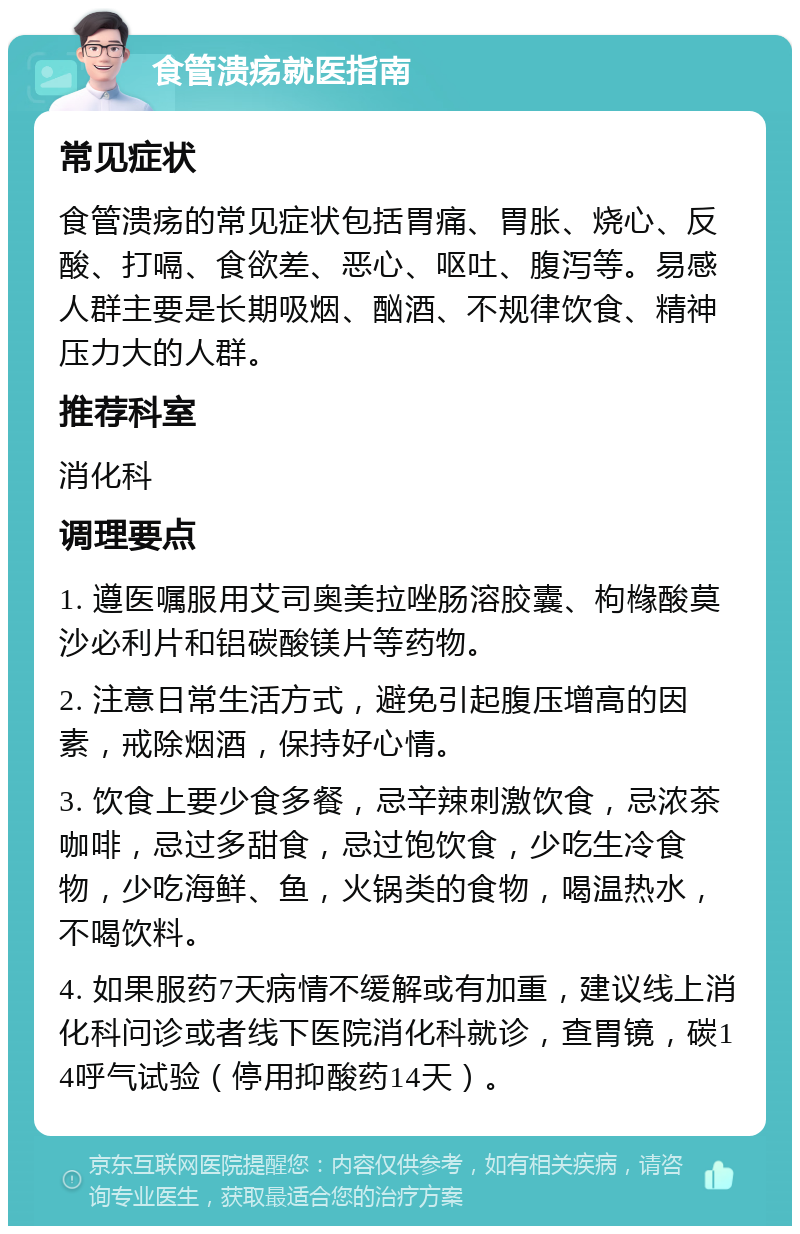 食管溃疡就医指南 常见症状 食管溃疡的常见症状包括胃痛、胃胀、烧心、反酸、打嗝、食欲差、恶心、呕吐、腹泻等。易感人群主要是长期吸烟、酗酒、不规律饮食、精神压力大的人群。 推荐科室 消化科 调理要点 1. 遵医嘱服用艾司奥美拉唑肠溶胶囊、枸橼酸莫沙必利片和铝碳酸镁片等药物。 2. 注意日常生活方式，避免引起腹压增高的因素，戒除烟酒，保持好心情。 3. 饮食上要少食多餐，忌辛辣刺激饮食，忌浓茶咖啡，忌过多甜食，忌过饱饮食，少吃生冷食物，少吃海鲜、鱼，火锅类的食物，喝温热水，不喝饮料。 4. 如果服药7天病情不缓解或有加重，建议线上消化科问诊或者线下医院消化科就诊，查胃镜，碳14呼气试验（停用抑酸药14天）。