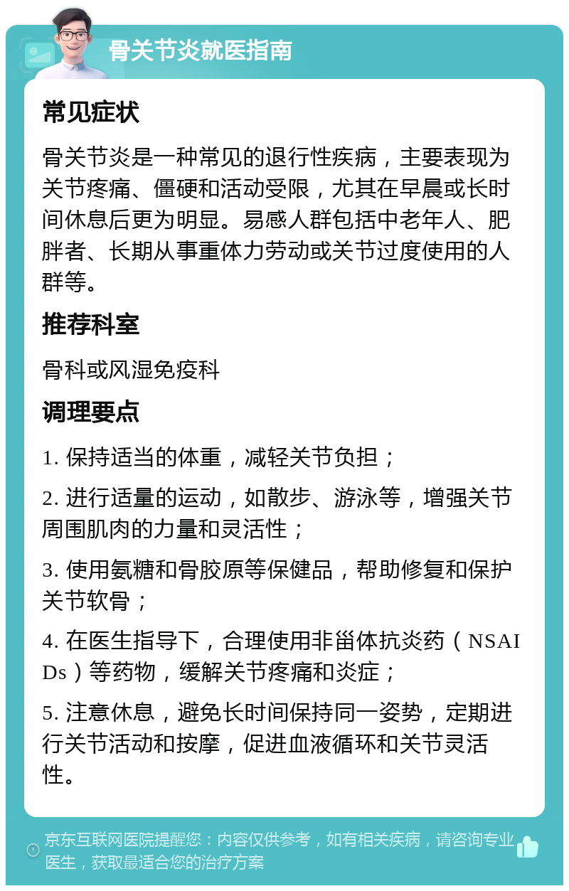 骨关节炎就医指南 常见症状 骨关节炎是一种常见的退行性疾病，主要表现为关节疼痛、僵硬和活动受限，尤其在早晨或长时间休息后更为明显。易感人群包括中老年人、肥胖者、长期从事重体力劳动或关节过度使用的人群等。 推荐科室 骨科或风湿免疫科 调理要点 1. 保持适当的体重，减轻关节负担； 2. 进行适量的运动，如散步、游泳等，增强关节周围肌肉的力量和灵活性； 3. 使用氨糖和骨胶原等保健品，帮助修复和保护关节软骨； 4. 在医生指导下，合理使用非甾体抗炎药（NSAIDs）等药物，缓解关节疼痛和炎症； 5. 注意休息，避免长时间保持同一姿势，定期进行关节活动和按摩，促进血液循环和关节灵活性。