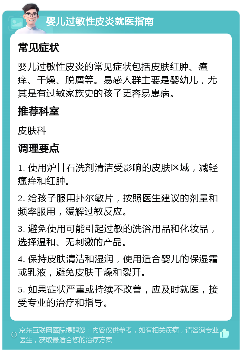 婴儿过敏性皮炎就医指南 常见症状 婴儿过敏性皮炎的常见症状包括皮肤红肿、瘙痒、干燥、脱屑等。易感人群主要是婴幼儿，尤其是有过敏家族史的孩子更容易患病。 推荐科室 皮肤科 调理要点 1. 使用炉甘石洗剂清洁受影响的皮肤区域，减轻瘙痒和红肿。 2. 给孩子服用扑尔敏片，按照医生建议的剂量和频率服用，缓解过敏反应。 3. 避免使用可能引起过敏的洗浴用品和化妆品，选择温和、无刺激的产品。 4. 保持皮肤清洁和湿润，使用适合婴儿的保湿霜或乳液，避免皮肤干燥和裂开。 5. 如果症状严重或持续不改善，应及时就医，接受专业的治疗和指导。