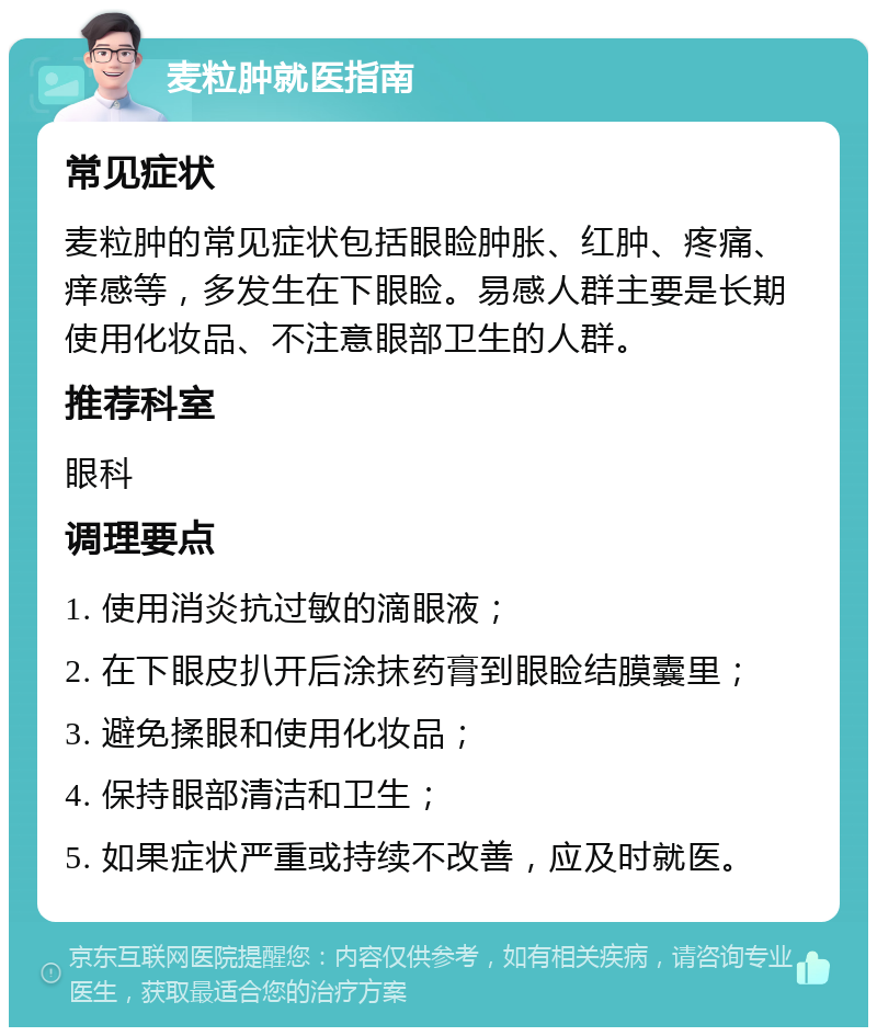 麦粒肿就医指南 常见症状 麦粒肿的常见症状包括眼睑肿胀、红肿、疼痛、痒感等，多发生在下眼睑。易感人群主要是长期使用化妆品、不注意眼部卫生的人群。 推荐科室 眼科 调理要点 1. 使用消炎抗过敏的滴眼液； 2. 在下眼皮扒开后涂抹药膏到眼睑结膜囊里； 3. 避免揉眼和使用化妆品； 4. 保持眼部清洁和卫生； 5. 如果症状严重或持续不改善，应及时就医。