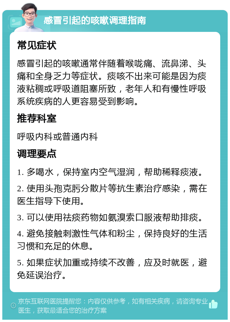 感冒引起的咳嗽调理指南 常见症状 感冒引起的咳嗽通常伴随着喉咙痛、流鼻涕、头痛和全身乏力等症状。痰咳不出来可能是因为痰液粘稠或呼吸道阻塞所致，老年人和有慢性呼吸系统疾病的人更容易受到影响。 推荐科室 呼吸内科或普通内科 调理要点 1. 多喝水，保持室内空气湿润，帮助稀释痰液。 2. 使用头孢克肟分散片等抗生素治疗感染，需在医生指导下使用。 3. 可以使用祛痰药物如氨溴索口服液帮助排痰。 4. 避免接触刺激性气体和粉尘，保持良好的生活习惯和充足的休息。 5. 如果症状加重或持续不改善，应及时就医，避免延误治疗。