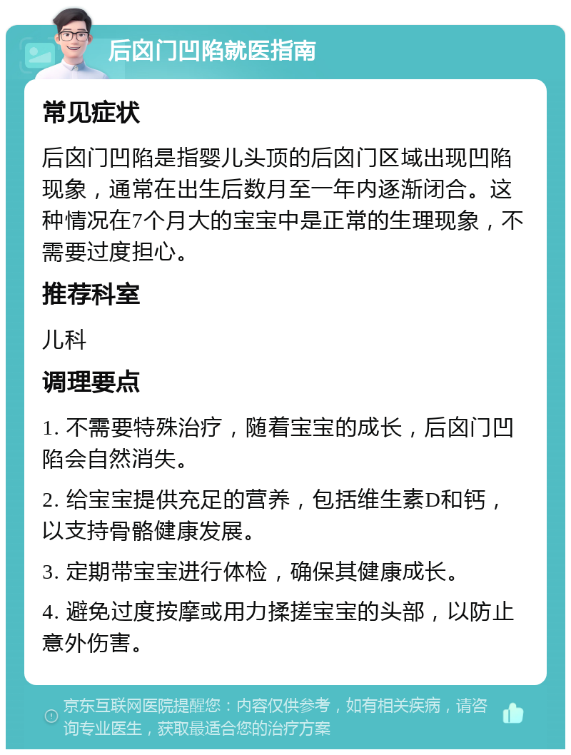 后囟门凹陷就医指南 常见症状 后囟门凹陷是指婴儿头顶的后囟门区域出现凹陷现象，通常在出生后数月至一年内逐渐闭合。这种情况在7个月大的宝宝中是正常的生理现象，不需要过度担心。 推荐科室 儿科 调理要点 1. 不需要特殊治疗，随着宝宝的成长，后囟门凹陷会自然消失。 2. 给宝宝提供充足的营养，包括维生素D和钙，以支持骨骼健康发展。 3. 定期带宝宝进行体检，确保其健康成长。 4. 避免过度按摩或用力揉搓宝宝的头部，以防止意外伤害。