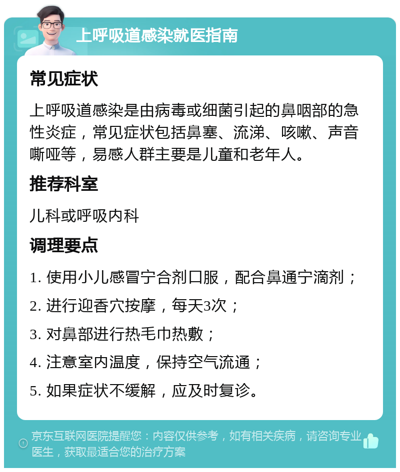 上呼吸道感染就医指南 常见症状 上呼吸道感染是由病毒或细菌引起的鼻咽部的急性炎症，常见症状包括鼻塞、流涕、咳嗽、声音嘶哑等，易感人群主要是儿童和老年人。 推荐科室 儿科或呼吸内科 调理要点 1. 使用小儿感冒宁合剂口服，配合鼻通宁滴剂； 2. 进行迎香穴按摩，每天3次； 3. 对鼻部进行热毛巾热敷； 4. 注意室内温度，保持空气流通； 5. 如果症状不缓解，应及时复诊。