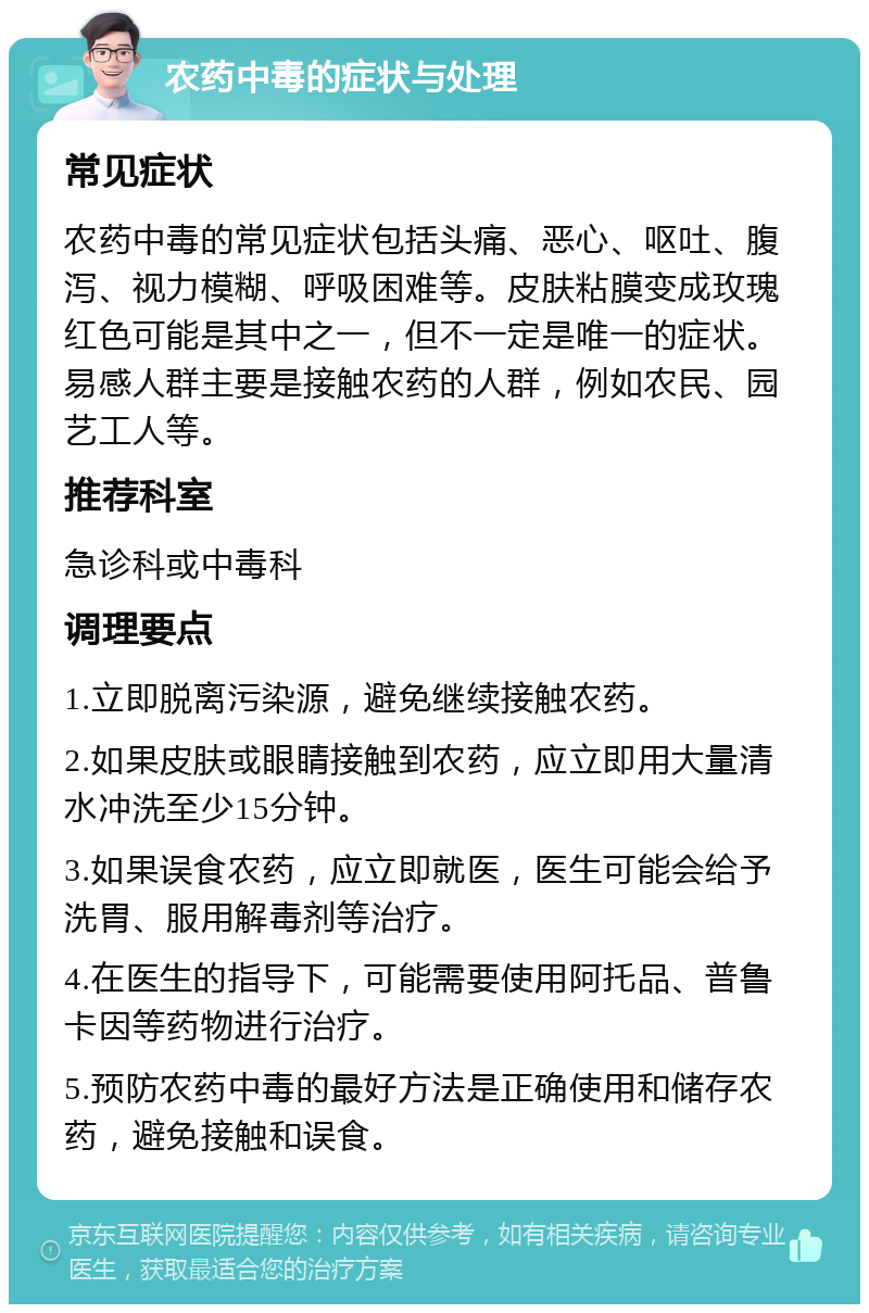 农药中毒的症状与处理 常见症状 农药中毒的常见症状包括头痛、恶心、呕吐、腹泻、视力模糊、呼吸困难等。皮肤粘膜变成玫瑰红色可能是其中之一，但不一定是唯一的症状。易感人群主要是接触农药的人群，例如农民、园艺工人等。 推荐科室 急诊科或中毒科 调理要点 1.立即脱离污染源，避免继续接触农药。 2.如果皮肤或眼睛接触到农药，应立即用大量清水冲洗至少15分钟。 3.如果误食农药，应立即就医，医生可能会给予洗胃、服用解毒剂等治疗。 4.在医生的指导下，可能需要使用阿托品、普鲁卡因等药物进行治疗。 5.预防农药中毒的最好方法是正确使用和储存农药，避免接触和误食。