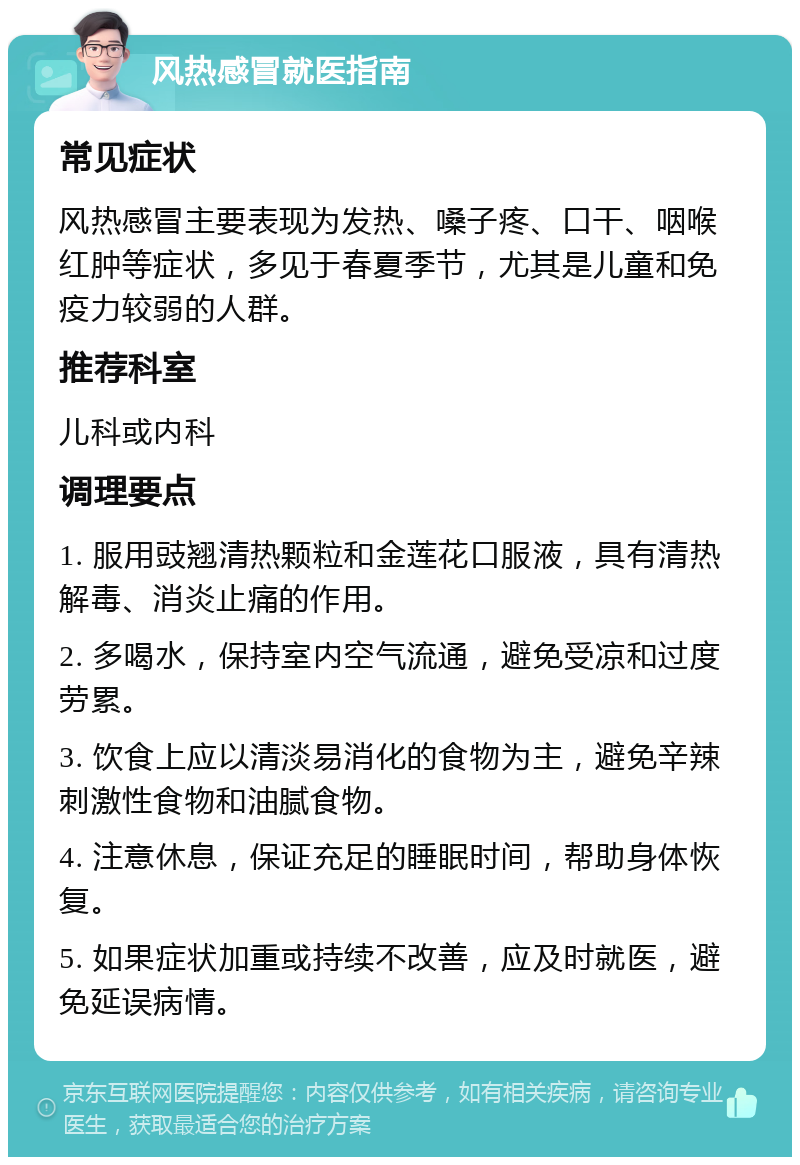 风热感冒就医指南 常见症状 风热感冒主要表现为发热、嗓子疼、口干、咽喉红肿等症状，多见于春夏季节，尤其是儿童和免疫力较弱的人群。 推荐科室 儿科或内科 调理要点 1. 服用豉翘清热颗粒和金莲花口服液，具有清热解毒、消炎止痛的作用。 2. 多喝水，保持室内空气流通，避免受凉和过度劳累。 3. 饮食上应以清淡易消化的食物为主，避免辛辣刺激性食物和油腻食物。 4. 注意休息，保证充足的睡眠时间，帮助身体恢复。 5. 如果症状加重或持续不改善，应及时就医，避免延误病情。