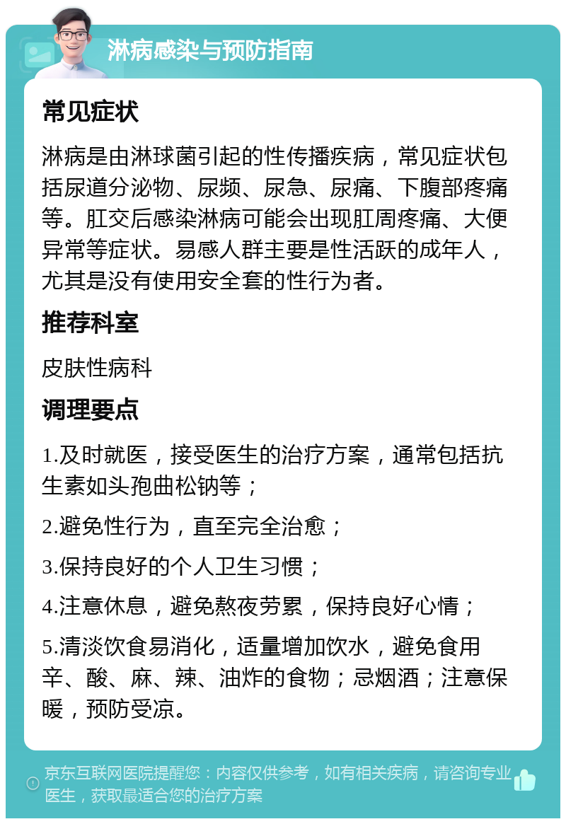 淋病感染与预防指南 常见症状 淋病是由淋球菌引起的性传播疾病，常见症状包括尿道分泌物、尿频、尿急、尿痛、下腹部疼痛等。肛交后感染淋病可能会出现肛周疼痛、大便异常等症状。易感人群主要是性活跃的成年人，尤其是没有使用安全套的性行为者。 推荐科室 皮肤性病科 调理要点 1.及时就医，接受医生的治疗方案，通常包括抗生素如头孢曲松钠等； 2.避免性行为，直至完全治愈； 3.保持良好的个人卫生习惯； 4.注意休息，避免熬夜劳累，保持良好心情； 5.清淡饮食易消化，适量增加饮水，避免食用辛、酸、麻、辣、油炸的食物；忌烟酒；注意保暖，预防受凉。