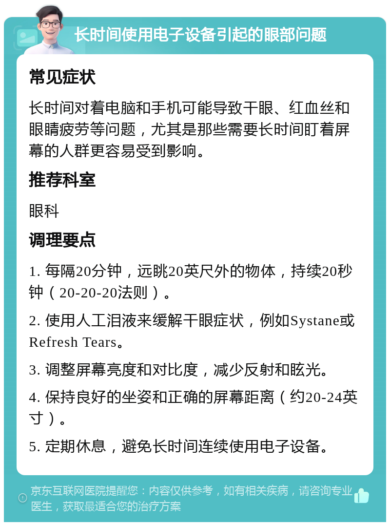 长时间使用电子设备引起的眼部问题 常见症状 长时间对着电脑和手机可能导致干眼、红血丝和眼睛疲劳等问题，尤其是那些需要长时间盯着屏幕的人群更容易受到影响。 推荐科室 眼科 调理要点 1. 每隔20分钟，远眺20英尺外的物体，持续20秒钟（20-20-20法则）。 2. 使用人工泪液来缓解干眼症状，例如Systane或Refresh Tears。 3. 调整屏幕亮度和对比度，减少反射和眩光。 4. 保持良好的坐姿和正确的屏幕距离（约20-24英寸）。 5. 定期休息，避免长时间连续使用电子设备。