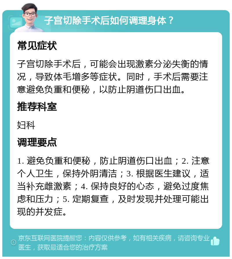 子宫切除手术后如何调理身体？ 常见症状 子宫切除手术后，可能会出现激素分泌失衡的情况，导致体毛增多等症状。同时，手术后需要注意避免负重和便秘，以防止阴道伤口出血。 推荐科室 妇科 调理要点 1. 避免负重和便秘，防止阴道伤口出血；2. 注意个人卫生，保持外阴清洁；3. 根据医生建议，适当补充雌激素；4. 保持良好的心态，避免过度焦虑和压力；5. 定期复查，及时发现并处理可能出现的并发症。