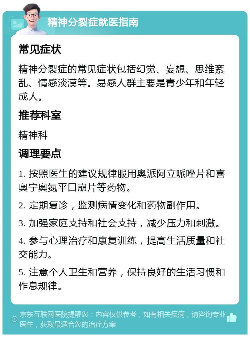 精神分裂症就医指南 常见症状 精神分裂症的常见症状包括幻觉、妄想、思维紊乱、情感淡漠等。易感人群主要是青少年和年轻成人。 推荐科室 精神科 调理要点 1. 按照医生的建议规律服用奥派阿立哌唑片和喜奥宁奥氮平口崩片等药物。 2. 定期复诊，监测病情变化和药物副作用。 3. 加强家庭支持和社会支持，减少压力和刺激。 4. 参与心理治疗和康复训练，提高生活质量和社交能力。 5. 注意个人卫生和营养，保持良好的生活习惯和作息规律。