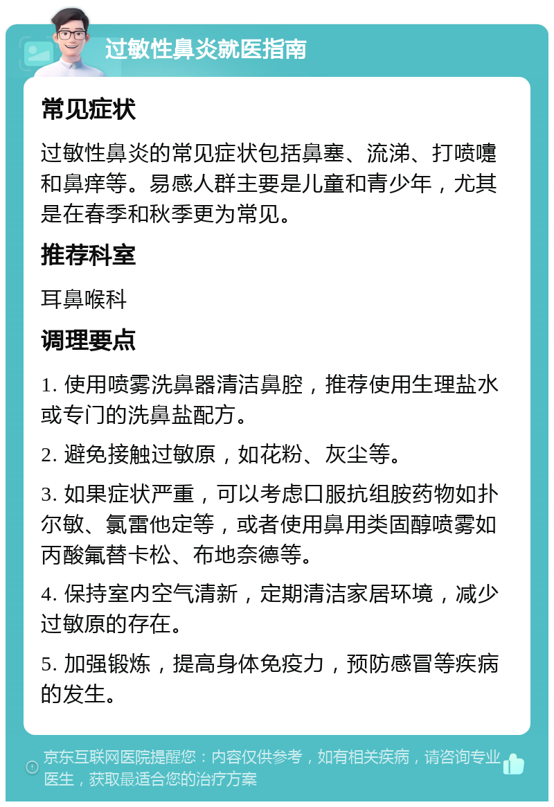 过敏性鼻炎就医指南 常见症状 过敏性鼻炎的常见症状包括鼻塞、流涕、打喷嚏和鼻痒等。易感人群主要是儿童和青少年，尤其是在春季和秋季更为常见。 推荐科室 耳鼻喉科 调理要点 1. 使用喷雾洗鼻器清洁鼻腔，推荐使用生理盐水或专门的洗鼻盐配方。 2. 避免接触过敏原，如花粉、灰尘等。 3. 如果症状严重，可以考虑口服抗组胺药物如扑尔敏、氯雷他定等，或者使用鼻用类固醇喷雾如丙酸氟替卡松、布地奈德等。 4. 保持室内空气清新，定期清洁家居环境，减少过敏原的存在。 5. 加强锻炼，提高身体免疫力，预防感冒等疾病的发生。