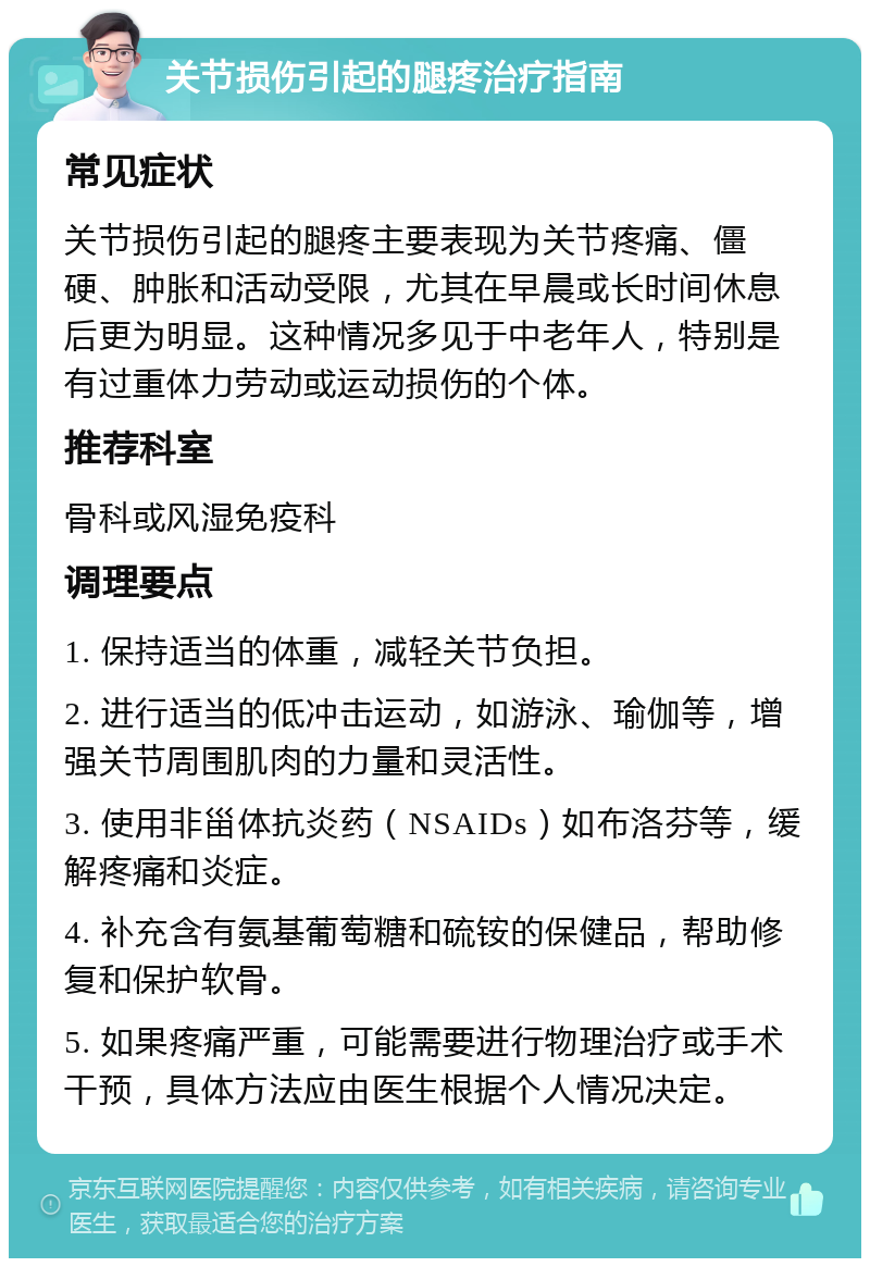 关节损伤引起的腿疼治疗指南 常见症状 关节损伤引起的腿疼主要表现为关节疼痛、僵硬、肿胀和活动受限，尤其在早晨或长时间休息后更为明显。这种情况多见于中老年人，特别是有过重体力劳动或运动损伤的个体。 推荐科室 骨科或风湿免疫科 调理要点 1. 保持适当的体重，减轻关节负担。 2. 进行适当的低冲击运动，如游泳、瑜伽等，增强关节周围肌肉的力量和灵活性。 3. 使用非甾体抗炎药（NSAIDs）如布洛芬等，缓解疼痛和炎症。 4. 补充含有氨基葡萄糖和硫铵的保健品，帮助修复和保护软骨。 5. 如果疼痛严重，可能需要进行物理治疗或手术干预，具体方法应由医生根据个人情况决定。