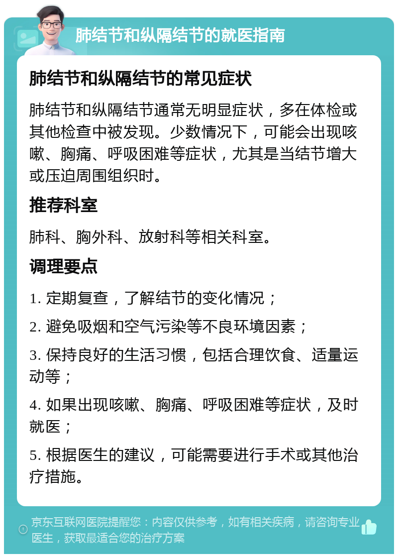 肺结节和纵隔结节的就医指南 肺结节和纵隔结节的常见症状 肺结节和纵隔结节通常无明显症状，多在体检或其他检查中被发现。少数情况下，可能会出现咳嗽、胸痛、呼吸困难等症状，尤其是当结节增大或压迫周围组织时。 推荐科室 肺科、胸外科、放射科等相关科室。 调理要点 1. 定期复查，了解结节的变化情况； 2. 避免吸烟和空气污染等不良环境因素； 3. 保持良好的生活习惯，包括合理饮食、适量运动等； 4. 如果出现咳嗽、胸痛、呼吸困难等症状，及时就医； 5. 根据医生的建议，可能需要进行手术或其他治疗措施。