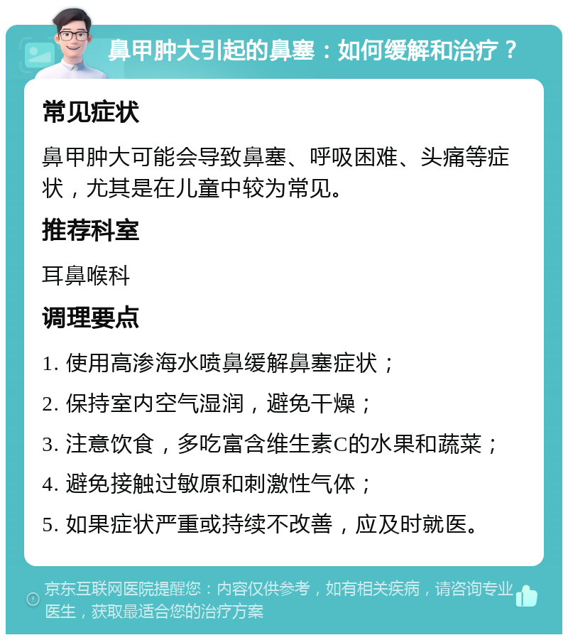 鼻甲肿大引起的鼻塞：如何缓解和治疗？ 常见症状 鼻甲肿大可能会导致鼻塞、呼吸困难、头痛等症状，尤其是在儿童中较为常见。 推荐科室 耳鼻喉科 调理要点 1. 使用高渗海水喷鼻缓解鼻塞症状； 2. 保持室内空气湿润，避免干燥； 3. 注意饮食，多吃富含维生素C的水果和蔬菜； 4. 避免接触过敏原和刺激性气体； 5. 如果症状严重或持续不改善，应及时就医。