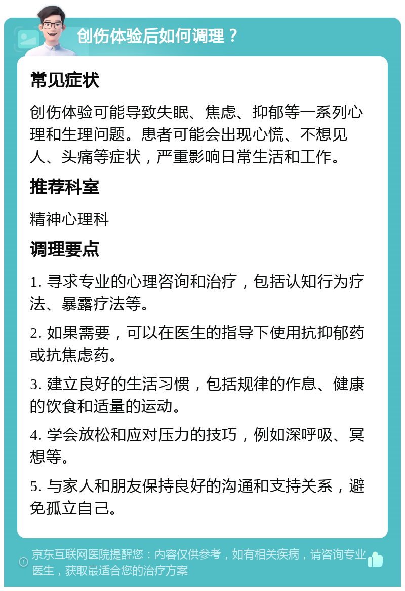 创伤体验后如何调理？ 常见症状 创伤体验可能导致失眠、焦虑、抑郁等一系列心理和生理问题。患者可能会出现心慌、不想见人、头痛等症状，严重影响日常生活和工作。 推荐科室 精神心理科 调理要点 1. 寻求专业的心理咨询和治疗，包括认知行为疗法、暴露疗法等。 2. 如果需要，可以在医生的指导下使用抗抑郁药或抗焦虑药。 3. 建立良好的生活习惯，包括规律的作息、健康的饮食和适量的运动。 4. 学会放松和应对压力的技巧，例如深呼吸、冥想等。 5. 与家人和朋友保持良好的沟通和支持关系，避免孤立自己。