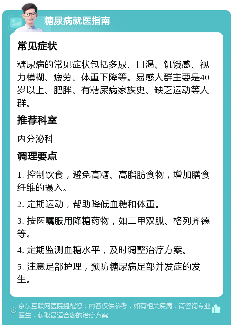 糖尿病就医指南 常见症状 糖尿病的常见症状包括多尿、口渴、饥饿感、视力模糊、疲劳、体重下降等。易感人群主要是40岁以上、肥胖、有糖尿病家族史、缺乏运动等人群。 推荐科室 内分泌科 调理要点 1. 控制饮食，避免高糖、高脂肪食物，增加膳食纤维的摄入。 2. 定期运动，帮助降低血糖和体重。 3. 按医嘱服用降糖药物，如二甲双胍、格列齐德等。 4. 定期监测血糖水平，及时调整治疗方案。 5. 注意足部护理，预防糖尿病足部并发症的发生。