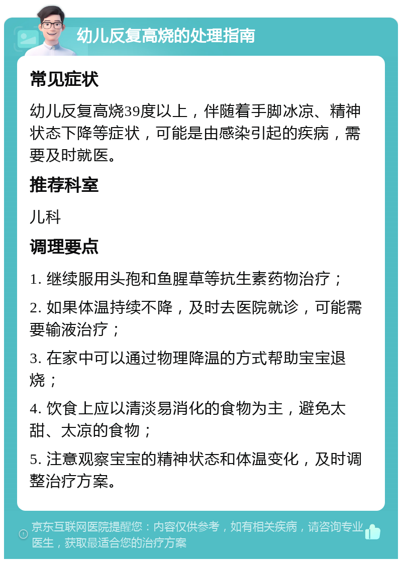 幼儿反复高烧的处理指南 常见症状 幼儿反复高烧39度以上，伴随着手脚冰凉、精神状态下降等症状，可能是由感染引起的疾病，需要及时就医。 推荐科室 儿科 调理要点 1. 继续服用头孢和鱼腥草等抗生素药物治疗； 2. 如果体温持续不降，及时去医院就诊，可能需要输液治疗； 3. 在家中可以通过物理降温的方式帮助宝宝退烧； 4. 饮食上应以清淡易消化的食物为主，避免太甜、太凉的食物； 5. 注意观察宝宝的精神状态和体温变化，及时调整治疗方案。