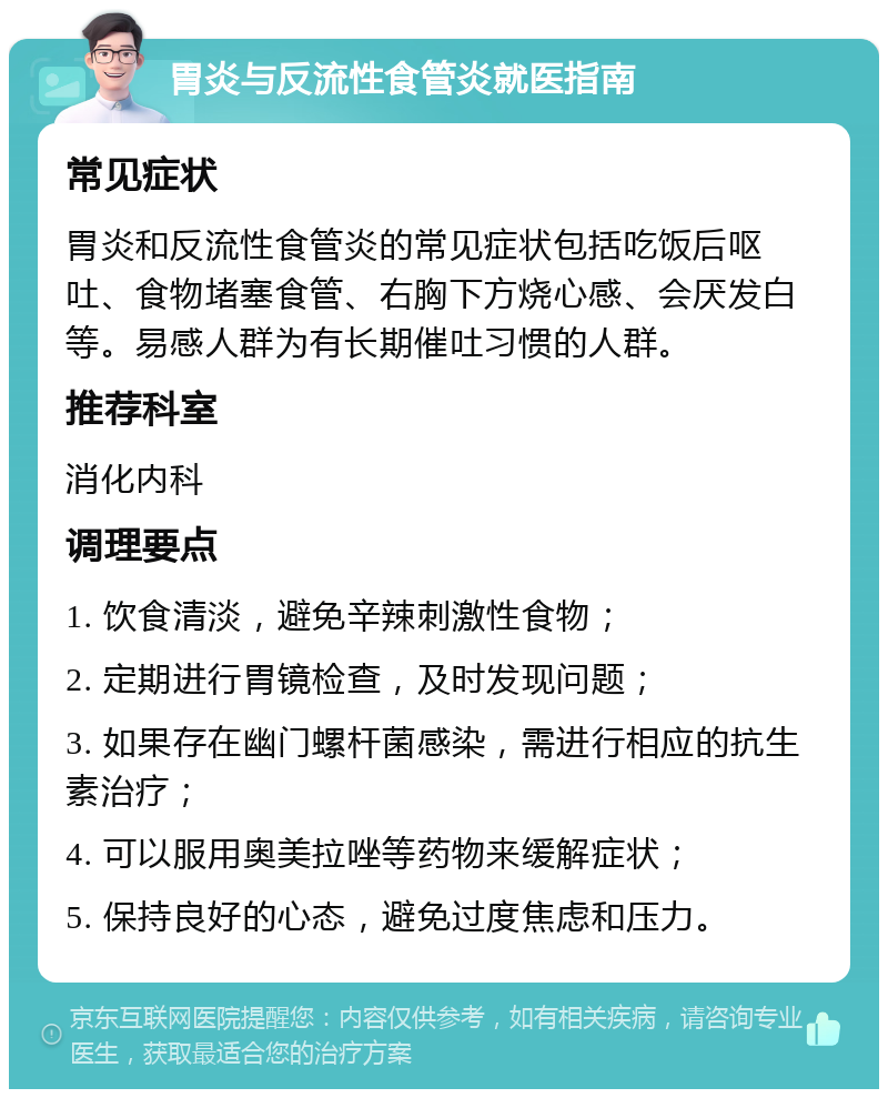 胃炎与反流性食管炎就医指南 常见症状 胃炎和反流性食管炎的常见症状包括吃饭后呕吐、食物堵塞食管、右胸下方烧心感、会厌发白等。易感人群为有长期催吐习惯的人群。 推荐科室 消化内科 调理要点 1. 饮食清淡，避免辛辣刺激性食物； 2. 定期进行胃镜检查，及时发现问题； 3. 如果存在幽门螺杆菌感染，需进行相应的抗生素治疗； 4. 可以服用奥美拉唑等药物来缓解症状； 5. 保持良好的心态，避免过度焦虑和压力。