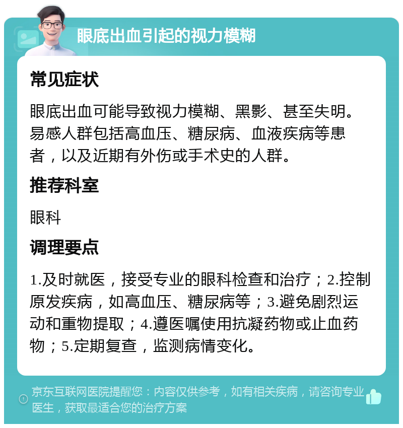 眼底出血引起的视力模糊 常见症状 眼底出血可能导致视力模糊、黑影、甚至失明。易感人群包括高血压、糖尿病、血液疾病等患者，以及近期有外伤或手术史的人群。 推荐科室 眼科 调理要点 1.及时就医，接受专业的眼科检查和治疗；2.控制原发疾病，如高血压、糖尿病等；3.避免剧烈运动和重物提取；4.遵医嘱使用抗凝药物或止血药物；5.定期复查，监测病情变化。