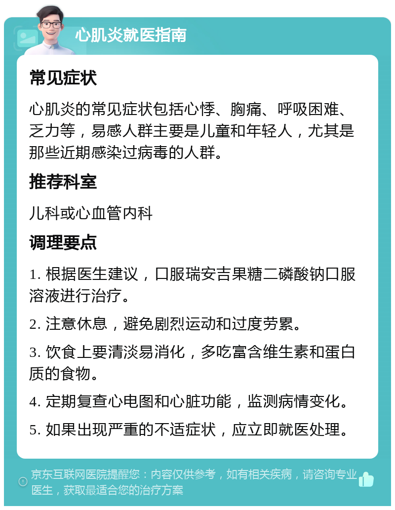 心肌炎就医指南 常见症状 心肌炎的常见症状包括心悸、胸痛、呼吸困难、乏力等，易感人群主要是儿童和年轻人，尤其是那些近期感染过病毒的人群。 推荐科室 儿科或心血管内科 调理要点 1. 根据医生建议，口服瑞安吉果糖二磷酸钠口服溶液进行治疗。 2. 注意休息，避免剧烈运动和过度劳累。 3. 饮食上要清淡易消化，多吃富含维生素和蛋白质的食物。 4. 定期复查心电图和心脏功能，监测病情变化。 5. 如果出现严重的不适症状，应立即就医处理。