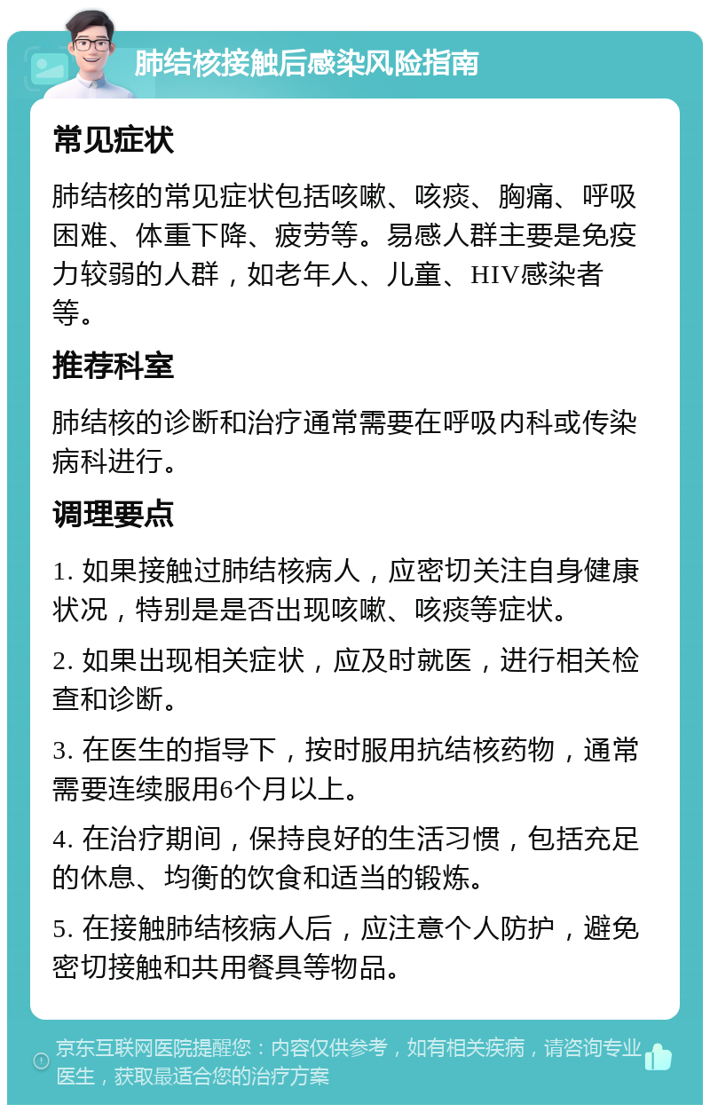 肺结核接触后感染风险指南 常见症状 肺结核的常见症状包括咳嗽、咳痰、胸痛、呼吸困难、体重下降、疲劳等。易感人群主要是免疫力较弱的人群，如老年人、儿童、HIV感染者等。 推荐科室 肺结核的诊断和治疗通常需要在呼吸内科或传染病科进行。 调理要点 1. 如果接触过肺结核病人，应密切关注自身健康状况，特别是是否出现咳嗽、咳痰等症状。 2. 如果出现相关症状，应及时就医，进行相关检查和诊断。 3. 在医生的指导下，按时服用抗结核药物，通常需要连续服用6个月以上。 4. 在治疗期间，保持良好的生活习惯，包括充足的休息、均衡的饮食和适当的锻炼。 5. 在接触肺结核病人后，应注意个人防护，避免密切接触和共用餐具等物品。