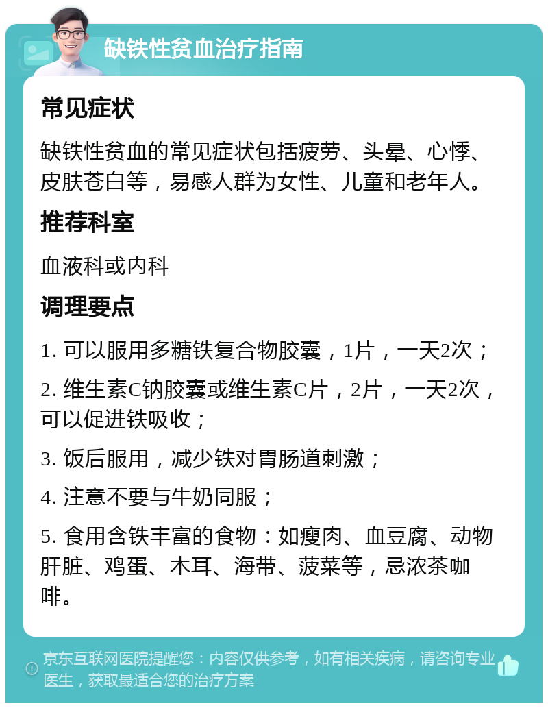 缺铁性贫血治疗指南 常见症状 缺铁性贫血的常见症状包括疲劳、头晕、心悸、皮肤苍白等，易感人群为女性、儿童和老年人。 推荐科室 血液科或内科 调理要点 1. 可以服用多糖铁复合物胶囊，1片，一天2次； 2. 维生素C钠胶囊或维生素C片，2片，一天2次，可以促进铁吸收； 3. 饭后服用，减少铁对胃肠道刺激； 4. 注意不要与牛奶同服； 5. 食用含铁丰富的食物：如瘦肉、血豆腐、动物肝脏、鸡蛋、木耳、海带、菠菜等，忌浓茶咖啡。