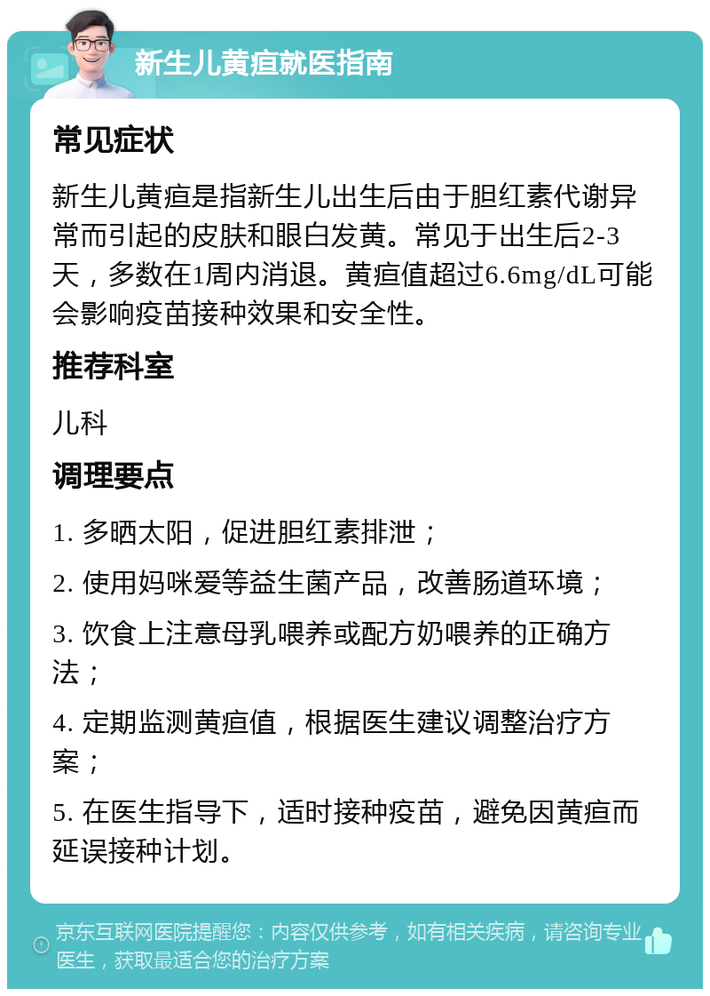 新生儿黄疸就医指南 常见症状 新生儿黄疸是指新生儿出生后由于胆红素代谢异常而引起的皮肤和眼白发黄。常见于出生后2-3天，多数在1周内消退。黄疸值超过6.6mg/dL可能会影响疫苗接种效果和安全性。 推荐科室 儿科 调理要点 1. 多晒太阳，促进胆红素排泄； 2. 使用妈咪爱等益生菌产品，改善肠道环境； 3. 饮食上注意母乳喂养或配方奶喂养的正确方法； 4. 定期监测黄疸值，根据医生建议调整治疗方案； 5. 在医生指导下，适时接种疫苗，避免因黄疸而延误接种计划。