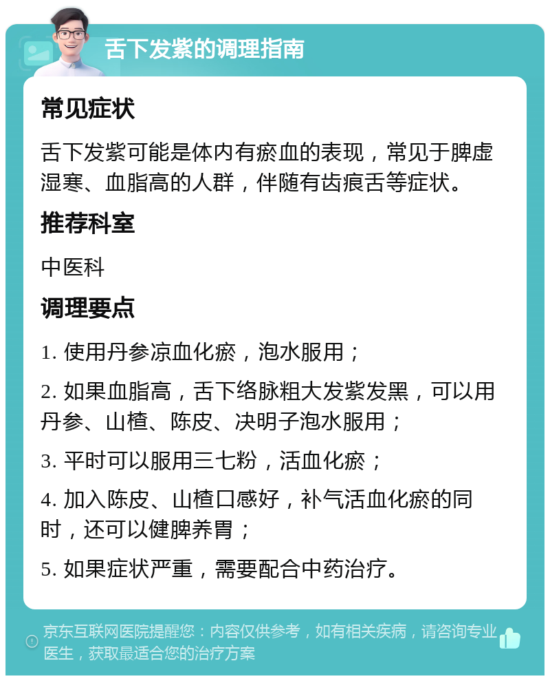 舌下发紫的调理指南 常见症状 舌下发紫可能是体内有瘀血的表现，常见于脾虚湿寒、血脂高的人群，伴随有齿痕舌等症状。 推荐科室 中医科 调理要点 1. 使用丹参凉血化瘀，泡水服用； 2. 如果血脂高，舌下络脉粗大发紫发黑，可以用丹参、山楂、陈皮、决明子泡水服用； 3. 平时可以服用三七粉，活血化瘀； 4. 加入陈皮、山楂口感好，补气活血化瘀的同时，还可以健脾养胃； 5. 如果症状严重，需要配合中药治疗。