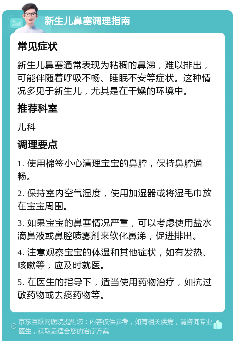 新生儿鼻塞调理指南 常见症状 新生儿鼻塞通常表现为粘稠的鼻涕，难以排出，可能伴随着呼吸不畅、睡眠不安等症状。这种情况多见于新生儿，尤其是在干燥的环境中。 推荐科室 儿科 调理要点 1. 使用棉签小心清理宝宝的鼻腔，保持鼻腔通畅。 2. 保持室内空气湿度，使用加湿器或将湿毛巾放在宝宝周围。 3. 如果宝宝的鼻塞情况严重，可以考虑使用盐水滴鼻液或鼻腔喷雾剂来软化鼻涕，促进排出。 4. 注意观察宝宝的体温和其他症状，如有发热、咳嗽等，应及时就医。 5. 在医生的指导下，适当使用药物治疗，如抗过敏药物或去痰药物等。