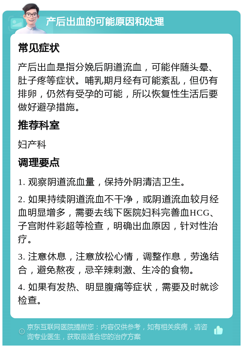 产后出血的可能原因和处理 常见症状 产后出血是指分娩后阴道流血，可能伴随头晕、肚子疼等症状。哺乳期月经有可能紊乱，但仍有排卵，仍然有受孕的可能，所以恢复性生活后要做好避孕措施。 推荐科室 妇产科 调理要点 1. 观察阴道流血量，保持外阴清洁卫生。 2. 如果持续阴道流血不干净，或阴道流血较月经血明显增多，需要去线下医院妇科完善血HCG、子宫附件彩超等检查，明确出血原因，针对性治疗。 3. 注意休息，注意放松心情，调整作息，劳逸结合，避免熬夜，忌辛辣刺激、生冷的食物。 4. 如果有发热、明显腹痛等症状，需要及时就诊检查。