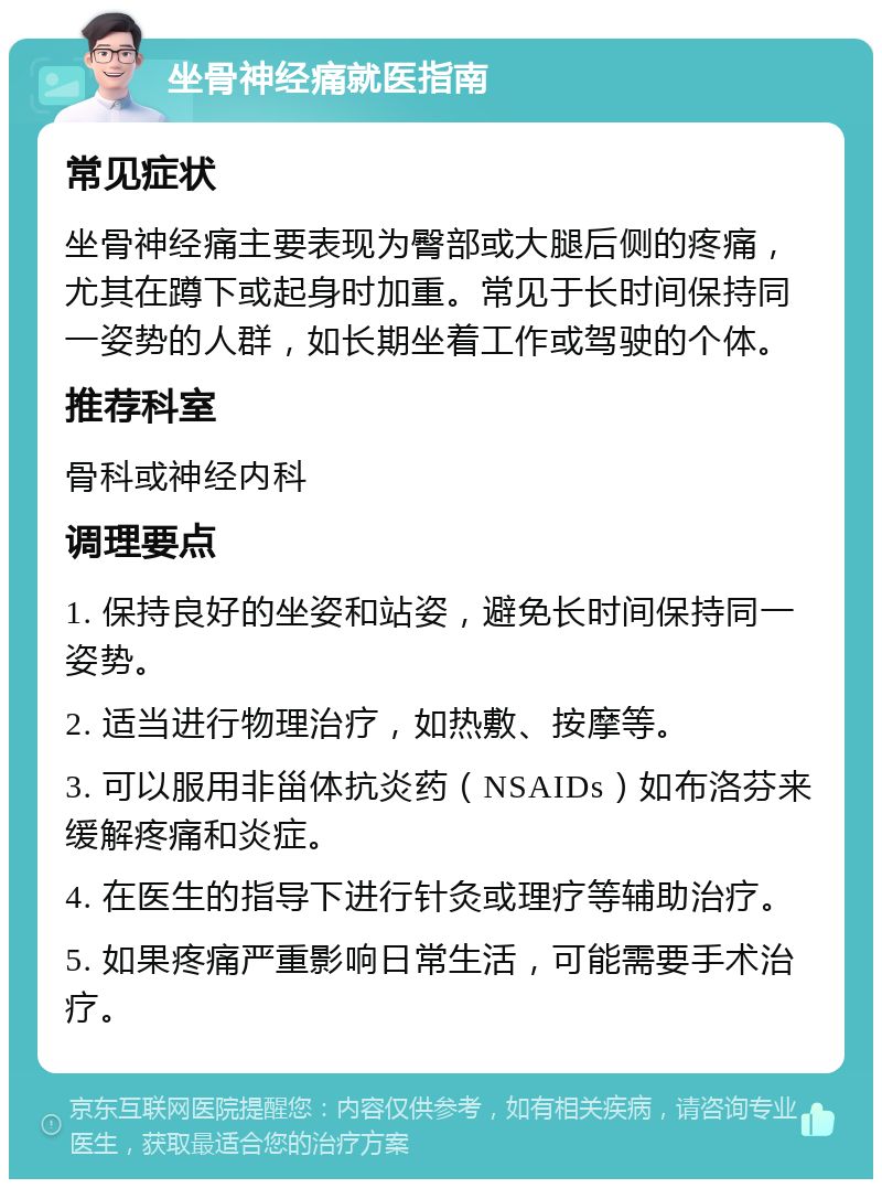 坐骨神经痛就医指南 常见症状 坐骨神经痛主要表现为臀部或大腿后侧的疼痛，尤其在蹲下或起身时加重。常见于长时间保持同一姿势的人群，如长期坐着工作或驾驶的个体。 推荐科室 骨科或神经内科 调理要点 1. 保持良好的坐姿和站姿，避免长时间保持同一姿势。 2. 适当进行物理治疗，如热敷、按摩等。 3. 可以服用非甾体抗炎药（NSAIDs）如布洛芬来缓解疼痛和炎症。 4. 在医生的指导下进行针灸或理疗等辅助治疗。 5. 如果疼痛严重影响日常生活，可能需要手术治疗。